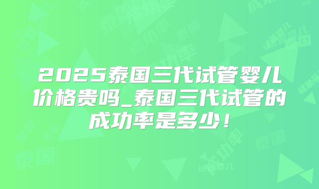 2025泰国三代试管婴儿价格贵吗_泰国三代试管的成功率是多少！