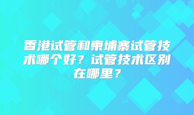 香港试管和柬埔寨试管技术哪个好？试管技术区别在哪里？