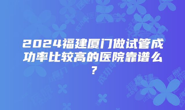2024福建厦门做试管成功率比较高的医院靠谱么？