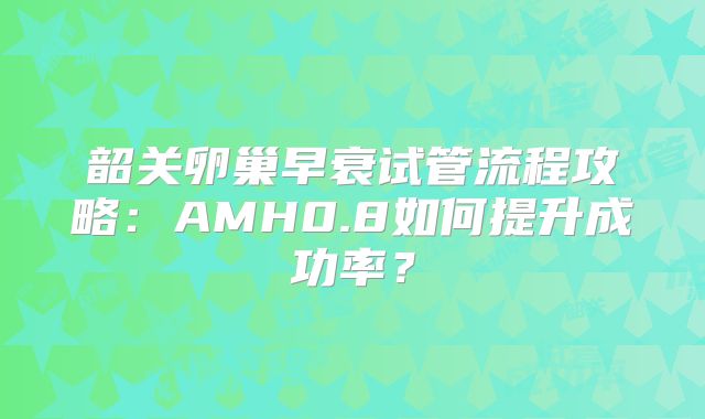 韶关卵巢早衰试管流程攻略:AMH0.8如何提升成功率?
