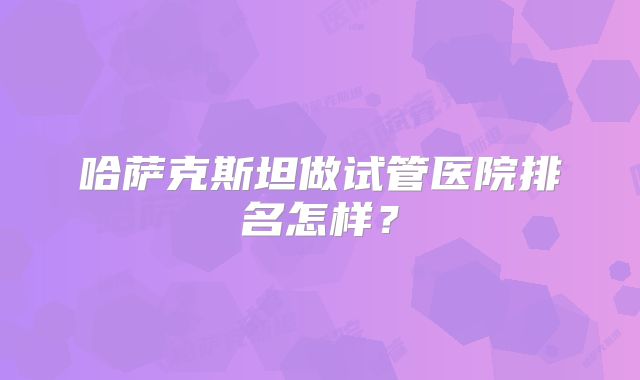 哈萨克斯坦做试管医院排名怎样？