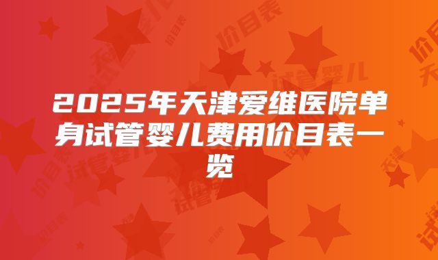 2025年天津爱维医院单身试管婴儿费用价目表一览