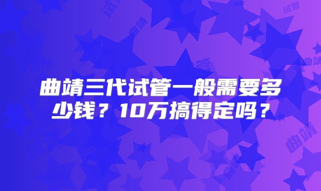 曲靖三代试管一般需要多少钱？10万搞得定吗？