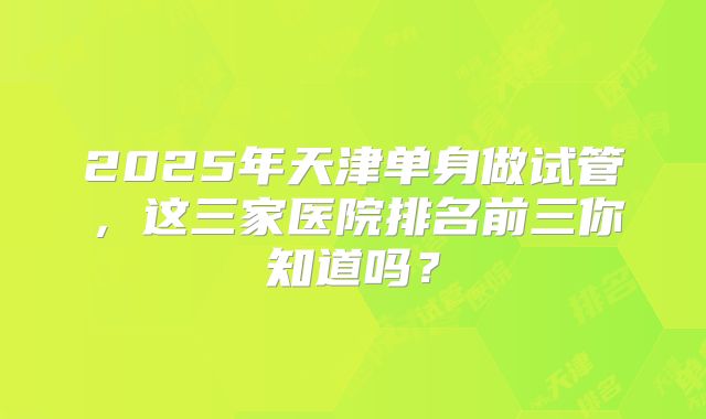 2025年天津单身做试管，这三家医院排名前三你知道吗？