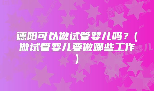 德阳可以做试管婴儿吗？(做试管婴儿要做哪些工作)