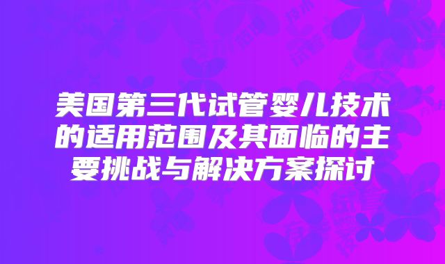 美国第三代试管婴儿技术的适用范围及其面临的主要挑战与解决方案探讨