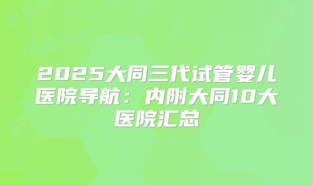 2025大同三代试管婴儿医院导航：内附大同10大医院汇总