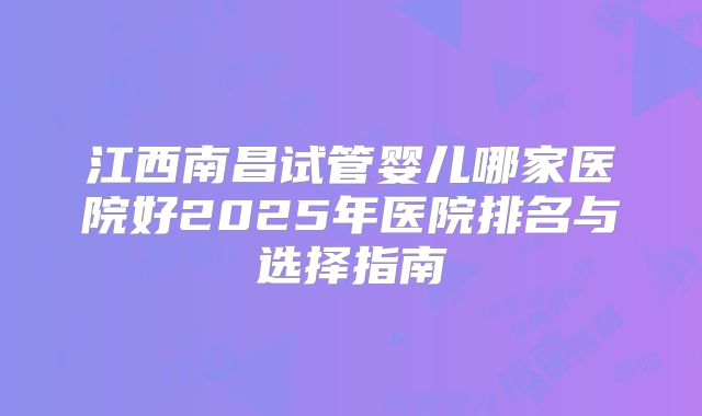 江西南昌试管婴儿哪家医院好2025年医院排名与选择指南