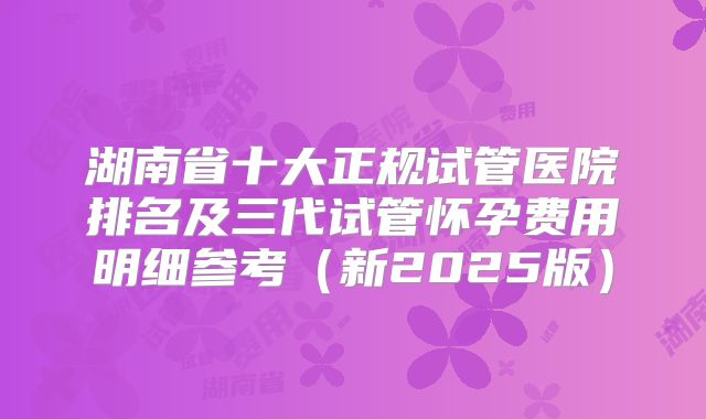湖南省十大正规试管医院排名及三代试管怀孕费用明细参考(新2025版)