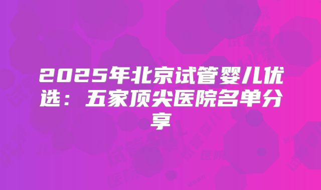 2025年北京试管婴儿优选：五家顶尖医院名单分享