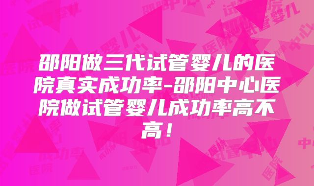 邵阳做三代试管婴儿的医院真实成功率-邵阳中心医院做试管婴儿成功率高不高!