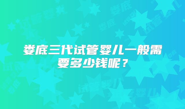 娄底三代试管婴儿一般需要多少钱呢？