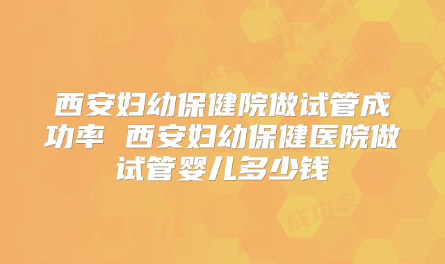 西安妇幼保健院做试管成功率 西安妇幼保健医院做试管婴儿多少钱