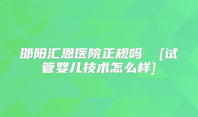 邵阳汇恩医院正规吗  [试管婴儿技术怎么样]