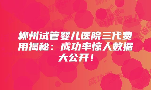 柳州试管婴儿医院三代费用揭秘:成功率惊人数据大公开!