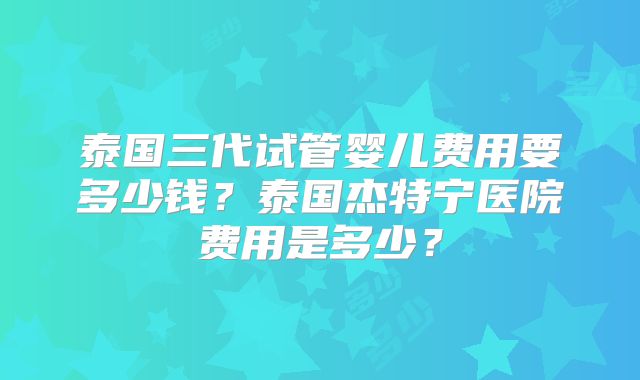 泰国三代试管婴儿费用要多少钱？泰国杰特宁医院费用是多少？