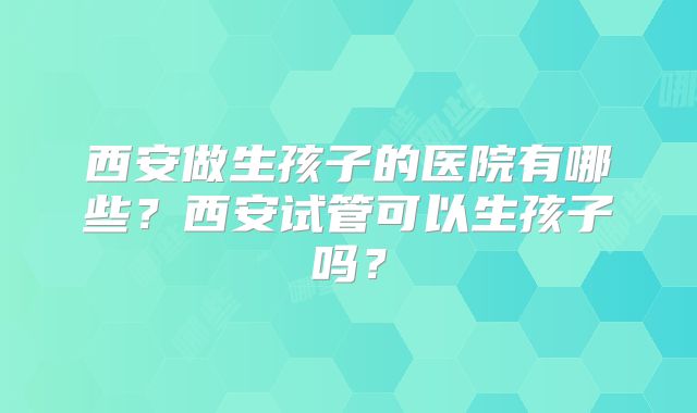 西安做生孩子的医院有哪些？西安试管可以生孩子吗？