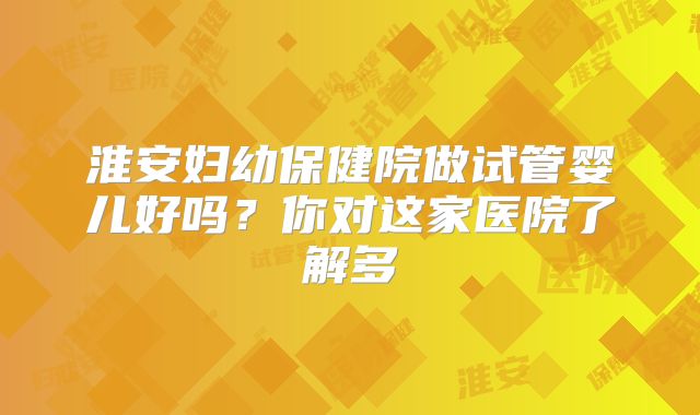 淮安妇幼保健院做试管婴儿好吗？你对这家医院了解多