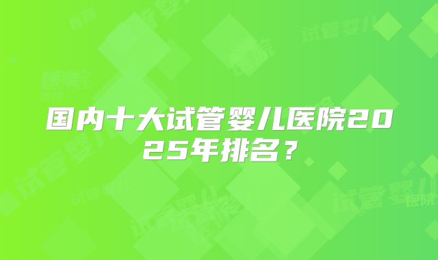 国内十大试管婴儿医院2025年排名？