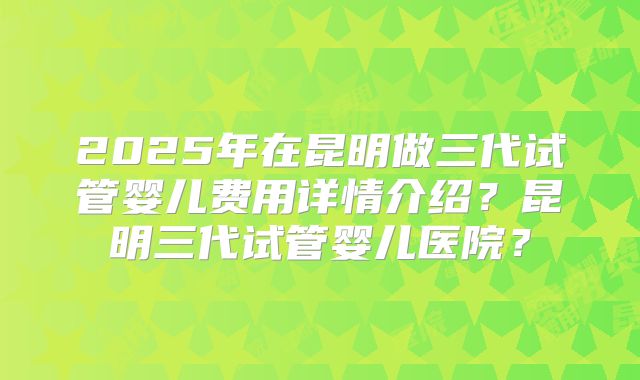 2025年在昆明做三代试管婴儿费用详情介绍?昆明三代试管婴儿医院?