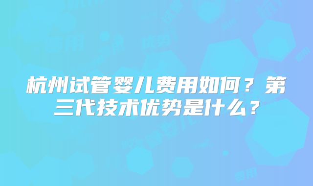 杭州试管婴儿费用如何？第三代技术优势是什么？