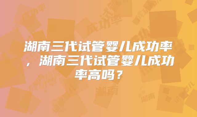 湖南三代试管婴儿成功率,湖南三代试管婴儿成功率高吗?