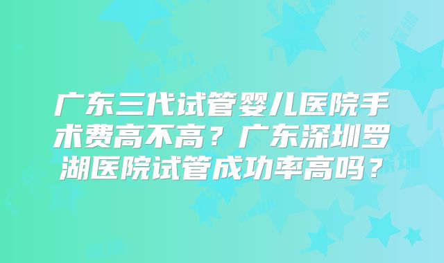 广东三代试管婴儿医院手术费高不高？广东深圳罗湖医院试管成功率高吗？