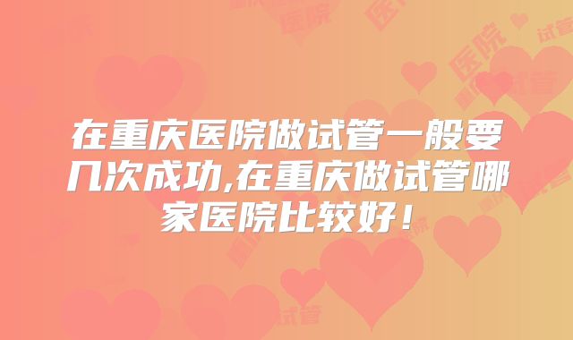 在重庆医院做试管一般要几次成功,在重庆做试管哪家医院比较好！