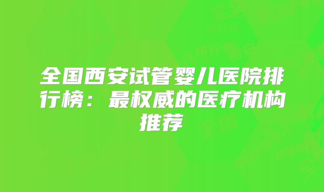 全国西安试管婴儿医院排行榜:最权威的医疗机构推荐
