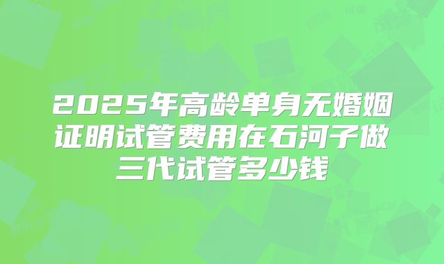 2025年高龄单身无婚姻证明试管费用在石河子做三代试管多少钱