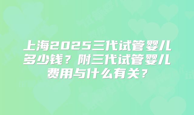 上海2025三代试管婴儿多少钱？附三代试管婴儿费用与什么有关？