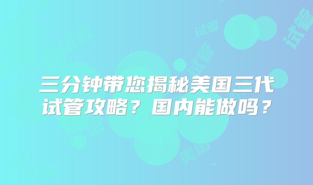 三分钟带您揭秘美国三代试管攻略？国内能做吗？