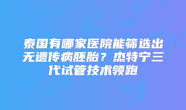 泰国有哪家医院能筛选出无遗传病胚胎？杰特宁三代试管技术领跑