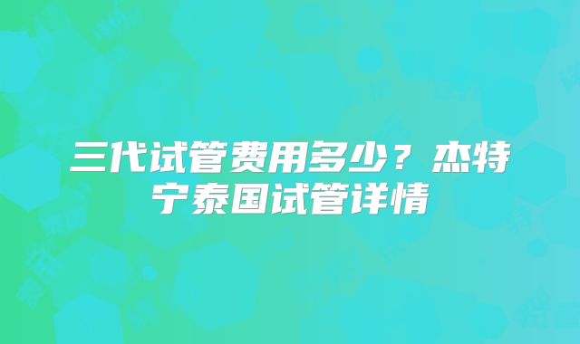 三代试管费用多少?杰特宁泰国试管详情