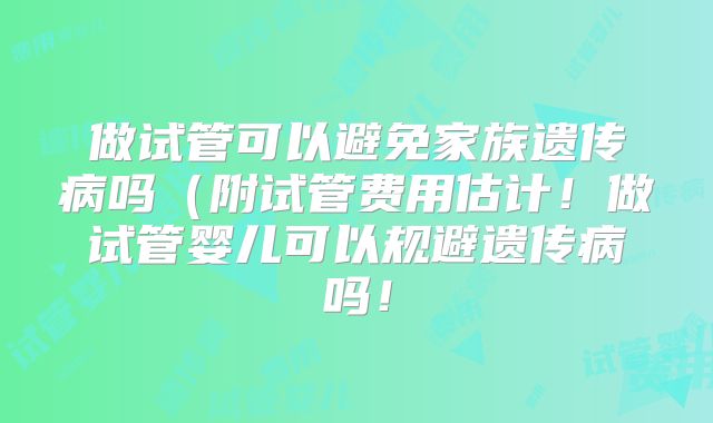 做试管可以避免家族遗传病吗(附试管费用估计!做试管婴儿可以规避遗传病吗!
