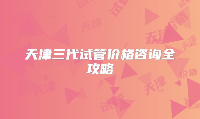 天津三代试管价格咨询全攻略