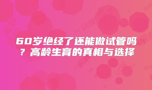 60岁绝经了还能做试管吗？高龄生育的真相与选择