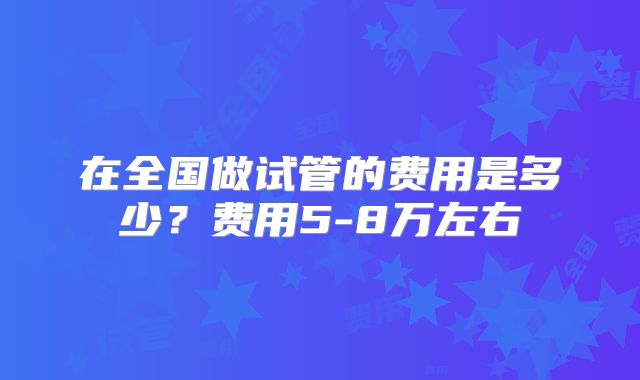 在全国做试管的费用是多少？费用5-8万左右