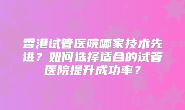 香港试管医院哪家技术先进？如何选择适合的试管医院提升成功率？