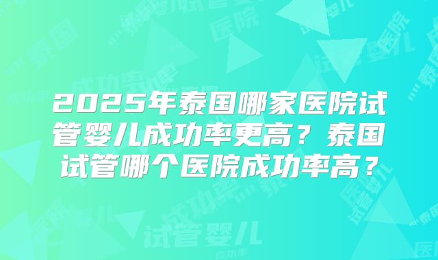 2025年泰国哪家医院试管婴儿成功率更高？泰国试管哪个医院成功率高？