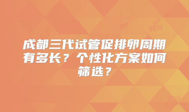 成都三代试管促排卵周期有多长？个性化方案如何筛选？