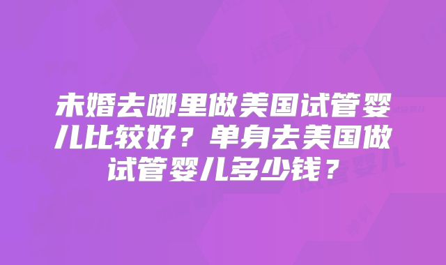 未婚去哪里做美国试管婴儿比较好？单身去美国做试管婴儿多少钱？