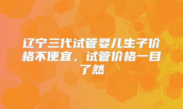 辽宁三代试管婴儿生子价格不便宜，试管价格一目了然