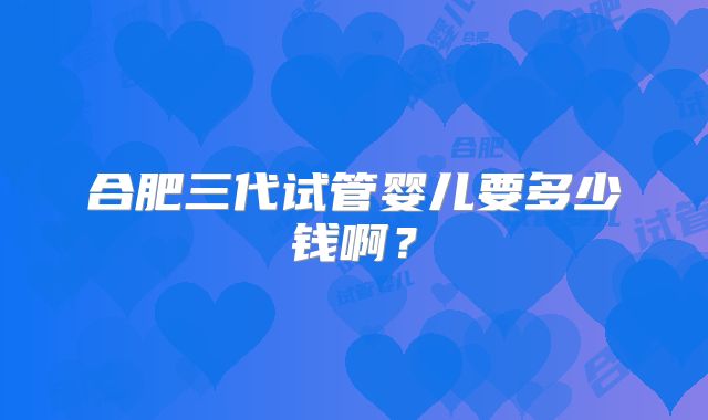 合肥三代试管婴儿要多少钱啊？