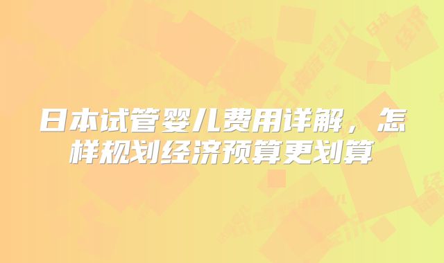 日本试管婴儿费用详解，怎样规划经济预算更划算