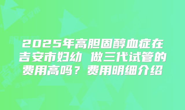2025年高胆固醇血症在吉安市妇幼 做三代试管的费用高吗？费用明细介绍