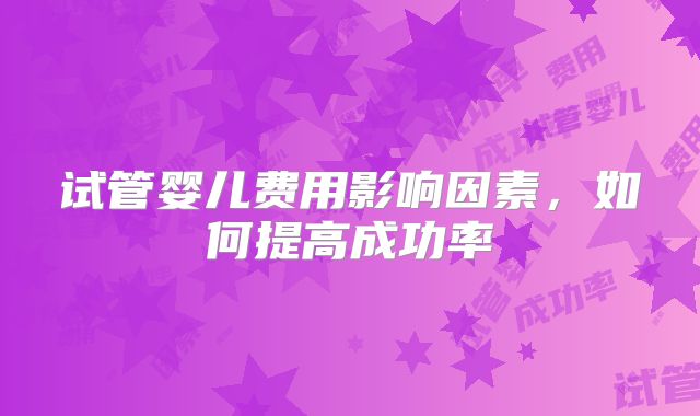 试管婴儿费用影响因素，如何提高成功率