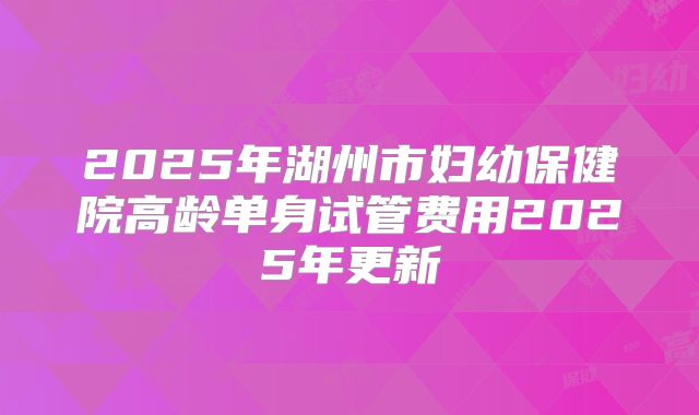 2025年湖州市妇幼保健院高龄单身试管费用2025年更新