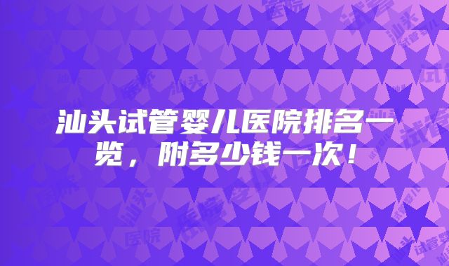 汕头试管婴儿医院排名一览，附多少钱一次！