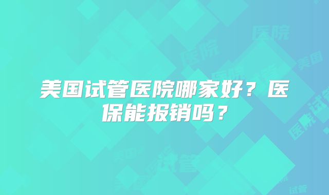 美国试管医院哪家好?医保能报销吗?